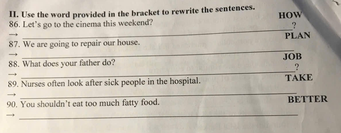 Use the word provided in the bracket to rewrite the sentences. 
HOW 
_ 
86. Let’s go to the cinema this weekend? 
? 
_ 
87. We are going to repair our house. PLAN 
88. What does your father do? JOB 
_ 
? 
89. Nurses often look after sick people in the hospital. TAKE 
_ 
90. You shouldn’t eat too much fatty food. BETTER 
_