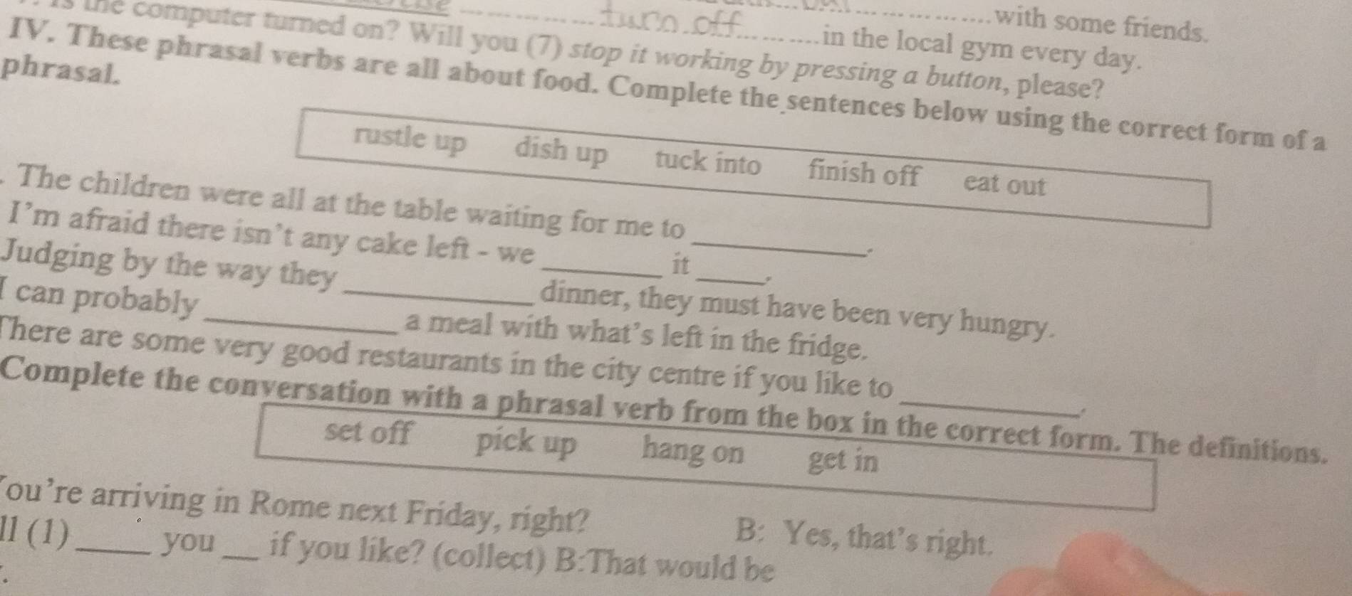 with some friends.
in the local gym every day.
the computer turned on? Will you (7) stop it working by pressing a button, please?
phrasal.
IV. These phrasal verbs are all about food. Complete the sentences below using the correct form of a
rustle up dish up tuck into finish off eat out
. The children were all at the table waiting for me to
I’m afraid there isn’t any cake left - we
_
it
Judging by the way they dinner, they must have been very hungry.
I can probably __a meal with what’s left in the fridge.
There are some very good restaurants in the city centre if you like to
Complete the conversation with a phrasal verb from the box in the correct form. The definitions.
set off pick up hang on get in
You’re arriving in Rome next Friday, right? B: Yes, that’s right.
ll (1)_ you_ if you like? (collect) B:That would be