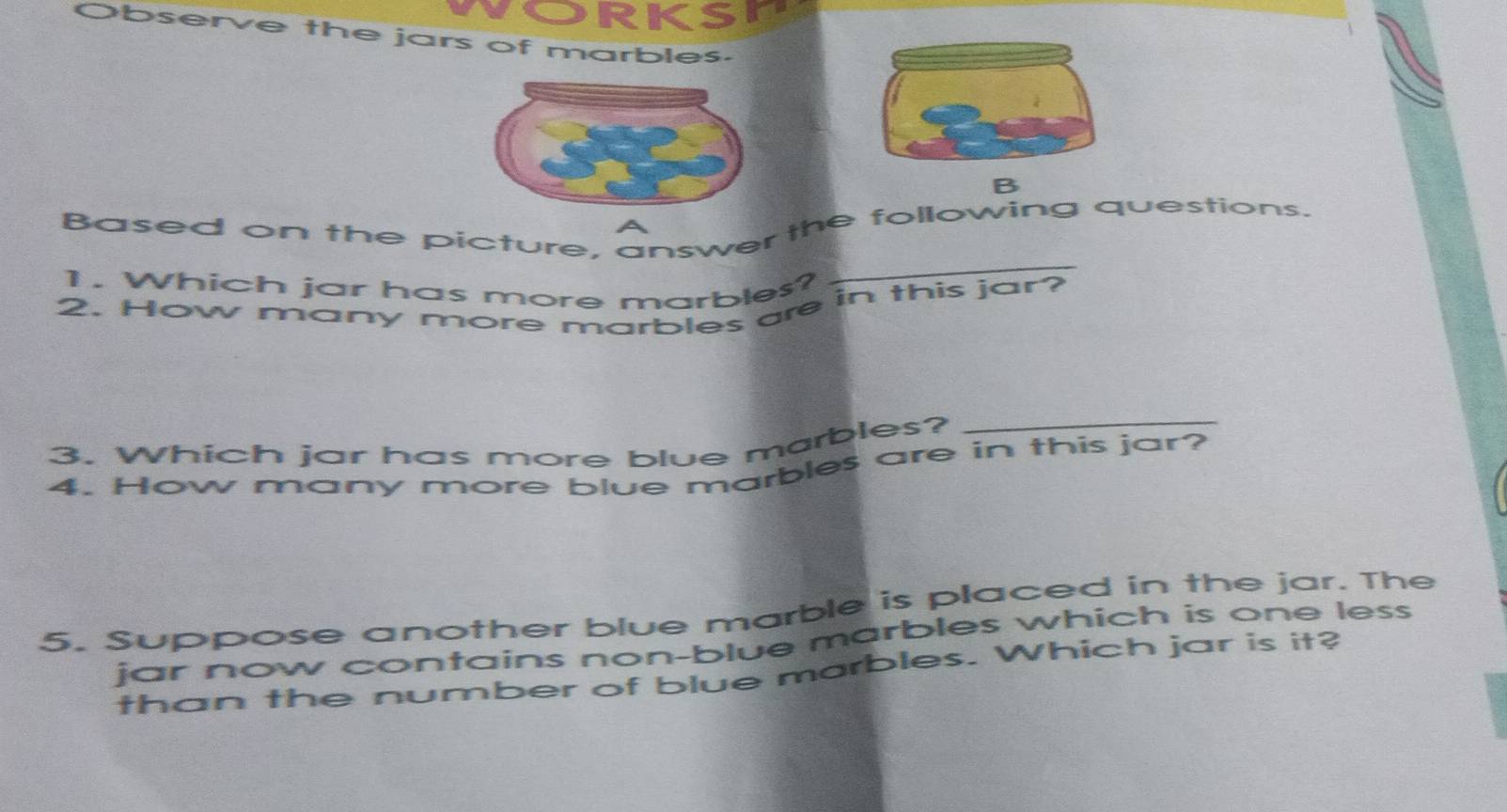 Orksn 
Observe the jars of marbles. 
B 
Based on the picture, answer the following questions. 
1. Which jar has more marbles? 
_ 
2. How many more marbles are in this jar? 
3. Which jar has more blue marbles?_ 
4. How many more blue marbles are in this jar? 
5. Suppose another blue marble is placed in the jar. The 
jar now contains non-blue marbles which is one less 
than the number of blue marbles. Which jar is it?
