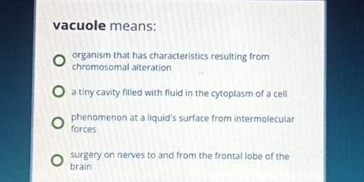 vacuole means:
organism that has characteristics resulting from
chromosomal alteration
a tiny cavity filled with fluid in the cytoplasm of a cell
phenomenon at a liquid's surface from intermolecular
forces
surgery on nerves to and from the frontal lobe of the
brain