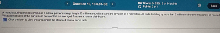 ( Question 10, 10.5.67-BE HW Score: 64.29%, 9 of 14 points Save 
Points: 0 of 1 
A manufacturing process produces a critical part of average length 90 millimeters, with a standard deviation of 3 millimeters. All parts deviating by more than 5 millimeters from the mean must be rejected 
What percentage of the parts must be rejected, on average? Assume a normal distribution. 
Click the icon to view the area under the standard normal curve table.