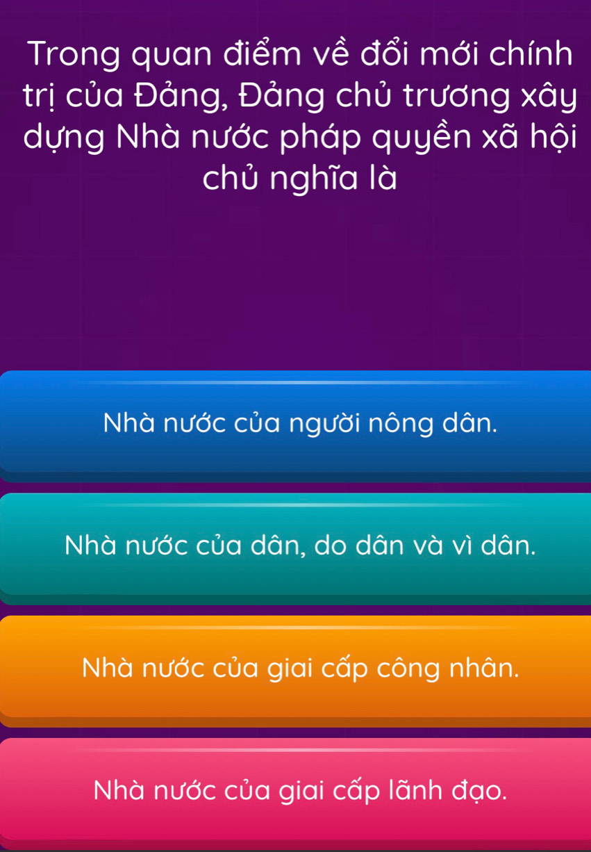 Trong quan điểm về đổi mới chính
trị của Đảng, Đảng chủ trương xây
dựng Nhà nước pháp quyền xã hội
chủ nghĩa là
Nhà nước của người nông dân.
Nhà nước của dân, do dân và vì dân.
Nhà nước của giai cấp công nhân.
Nhà nước của giai cấp lãnh đạo.