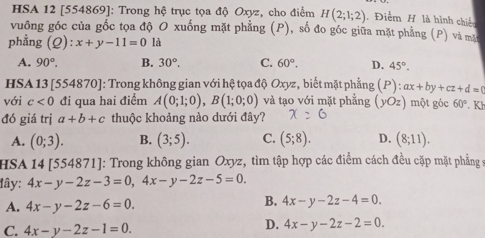 HSA 12 [554869]: Trong hệ trục tọa độ Oxyz, cho điểm H(2;1;2). Điểm H là hình chiếu
vuông góc của gốc tọa độ O xuống mặt phẳng (P), số đo góc giữa mặt phẳng (P) và mặt
phẳng (Q): x+y-11=0 là
A. 90°. B. 30°. C. 60°. D. 45°. 
HSA 13 [554870]: Trong không gian với hệ tọa độ Oxyz, biết mặt phẳng (P) : ax+by+cz+d=0 a
với c<0</tex> đi qua hai điểm A(0;1;0), B(1;0;0) và tạo với mặt phẳng (yOz) một góc 60°. Kh
đó giá trị a+b+c thuộc khoảng nào dưới đây?
A. (0;3). B. (3;5). C. (5;8). D. (8;11). 
HSA 14 [554871]: Trong không gian Oxyz, tìm tập hợp các điểm cách đều cặp mặt phẳng s
tây: 4x-y-2z-3=0, 4x-y-2z-5=0.
A. 4x-y-2z-6=0.
B. 4x-y-2z-4=0.
C. 4x-y-2z-1=0.
D. 4x-y-2z-2=0.