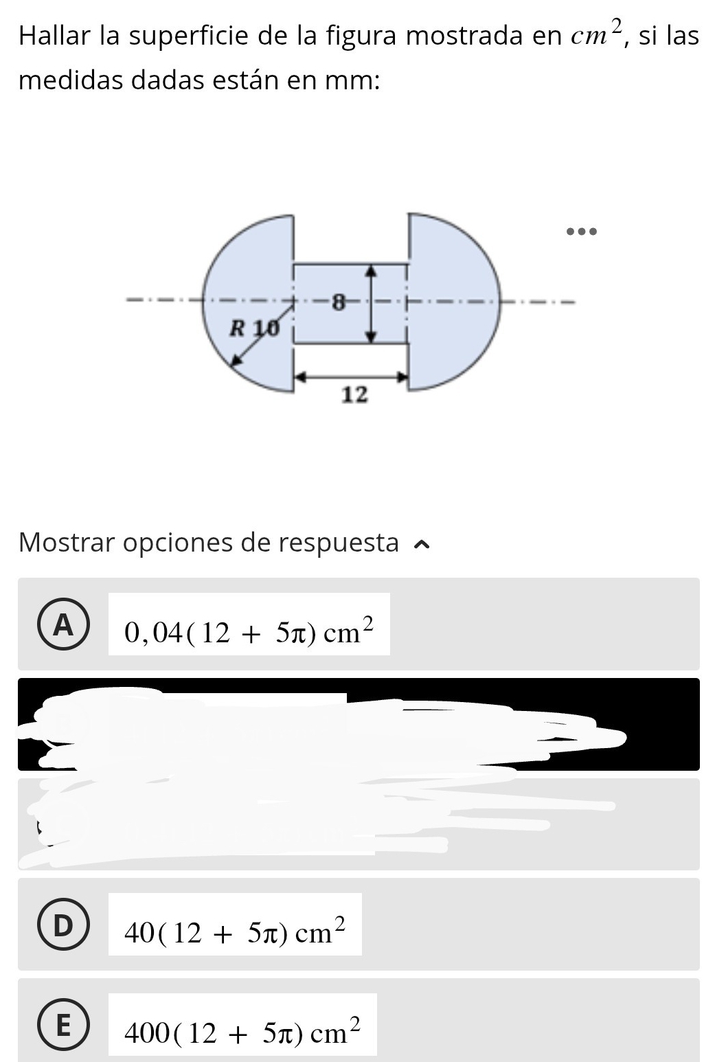 Hallar la superficie de la figura mostrada en cm^2 , si las
medidas dadas están en mm :
Mostrar opciones de respuesta
A 0,04(12+5π )cm^2
D 40(12+5π )cm^2
E 400(12+5π )cm^2