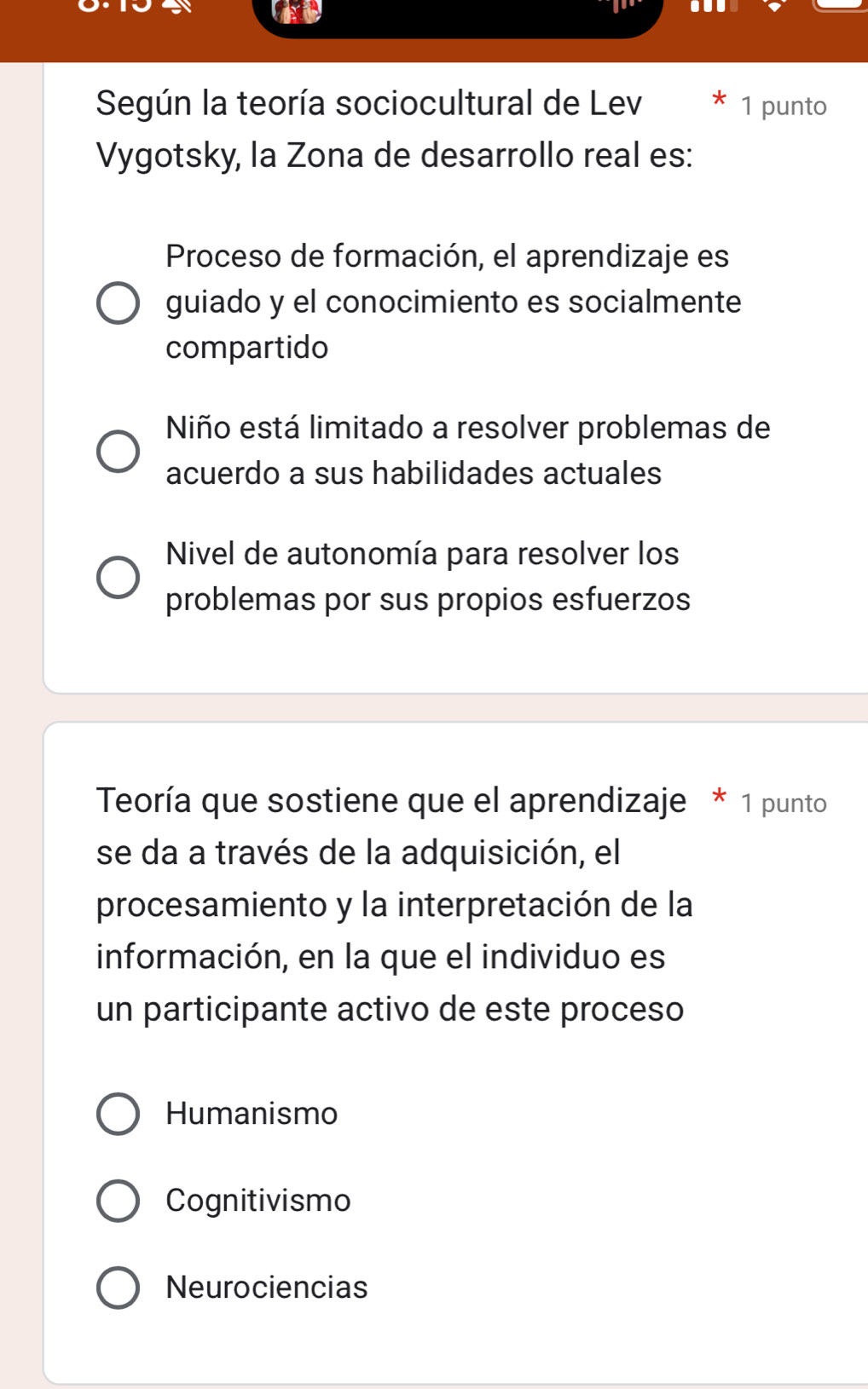 Según la teoría sociocultural de Lev 1 punto
Vygotsky, la Zona de desarrollo real es:
Proceso de formación, el aprendizaje es
guiado y el conocimiento es socialmente
compartido
Niño está limitado a resolver problemas de
acuerdo a sus habilidades actuales
Nivel de autonomía para resolver los
problemas por sus propios esfuerzos
Teoría que sostiene que el aprendizaje * 1 punto
se da a través de la adquisición, el
procesamiento y la interpretación de la
información, en la que el individuo es
un participante activo de este proceso
Humanismo
Cognitivismo
Neurociencias