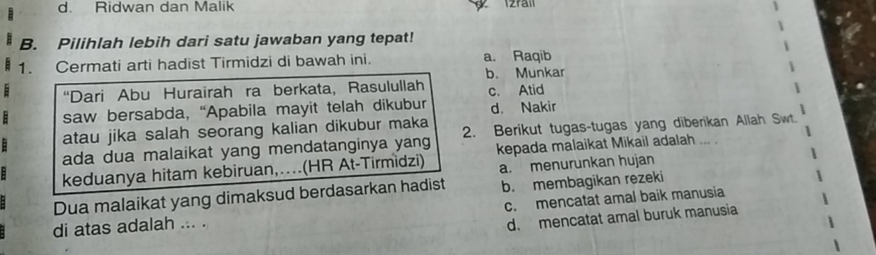 d. Ridwan dan Malik d Izral
B. Pilihlah lebih dari satu jawaban yang tepat!
1. Cermati arti hadist Tirmidzi di bawah ini. a. Raqib
b. Munkar
: “Dari Abu Hurairah ra berkata, Rasulullah c. Atid
: saw bersabda, “Apabila mayit telah dikubur d. Nakir
: atau jika salah seorang kalian dikubur maka 2. Berikut tugas-tugas yang diberikan Allah Swt.
ada dua malaikat yang mendatanginya yang
: keduanya hitam kebiruan,…(HR At-Tirmìdzi) kepada malaikat Mikail adalah
,.. .
a. menurunkan hujan
Dua malaikat yang dimaksud berdasarkan hadist b. membagikan rezeki
di atas adalah ... . c. mencatat amal baik manusia
d. mencatat amal buruk manusia