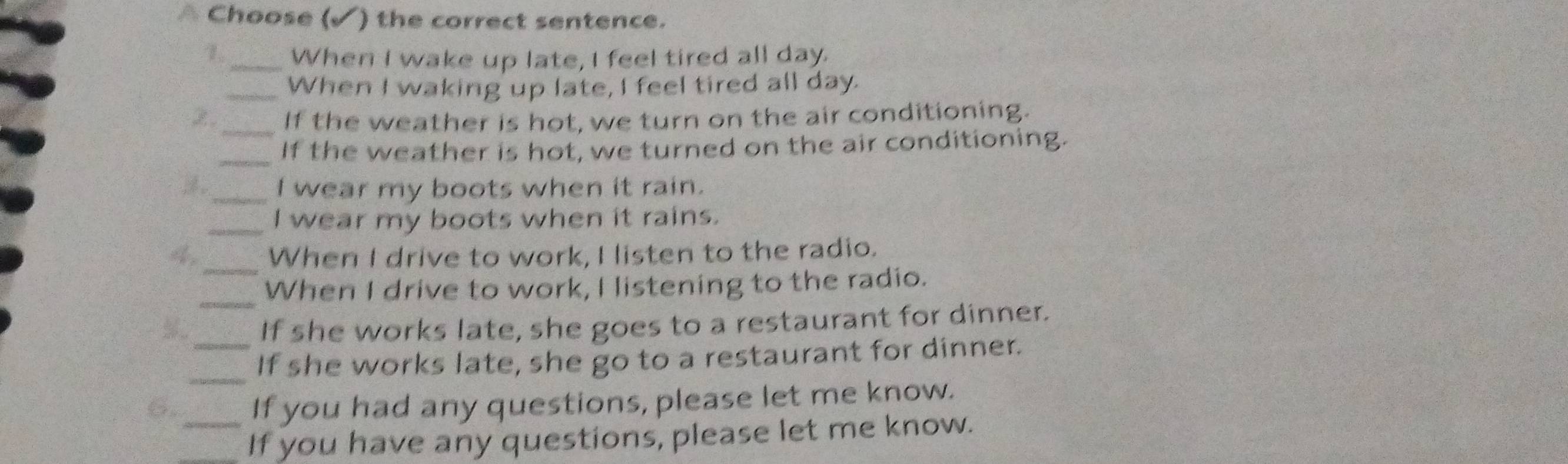 Choose (√) the correct sentence. 
1 _When I wake up late, I feel tired all day. 
_When I waking up late, I feel tired all day. 
2 _If the weather is hot, we turn on the air conditioning. 
_If the weather is hot, we turned on the air conditioning. 
_I wear my boots when it rain. 
_I wear my boots when it rains. 
4 _When I drive to work, I listen to the radio. 
_ 
When I drive to work, I listening to the radio. 
.. If she works late, she goes to a restaurant for dinner. 
_ 
_If she works late, she go to a restaurant for dinner. 
If you had any questions, please let me know. 
__If you have any questions, please let me know.