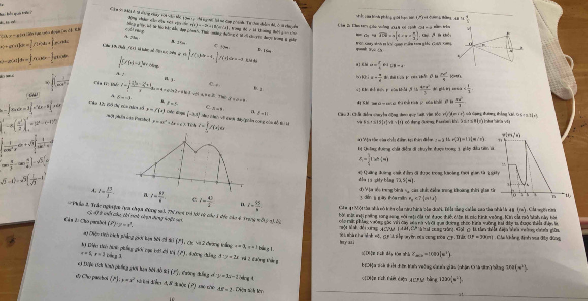 hai kết quả trên?
_
nhất của hình phẳng giới hạn bời (P) và đường thắng AB là  4/3 
Cầu 9: Một ô tô đang chạy với vận tốc 10m/ 3 thì người lái xe đạp phanh. Từ thời điểm đó, ô tô chuyển  Câu 2: Cho tam giác vuỡng Q4/ có cạnh OA = α nằm trên b
ộng Chậm dẫn đều với vận tố
át, ta có
bằng giây, kể từ lúc bắt đầu đạp phanh. Tính quang đường ô tô đi chuyển được trong 8 giây
(x),y=g(x) ) liên tục trên đoạn [α; ở]. Kh cuối cùng v(t)=-2t+10(m/s) , trong đó 7 là khoàng thời gian tính tục Oxvi widehat AOB=alpha (0 Gọi β là khối
A. 55ort B. 25m C. 50m
tròn xoay sinh ra khi quay miền tam giác OAB xung _0
x)+g(x)]dx=∈tlimits _a^(bf(x)dx+∈tlimits _a^bg(x)dx Câu 10: Biết f(x) là hàm số liên tục trên Rwa∈tlimits _0^tf(x)dx=4,∈tlimits _1^4f(x)dx=-3.Khidx D. 16m
quanh trục Ax .
A
z
.
∈tlimits _0^1[f(v)-3] dv bằng
a) Khi alpha =frac π)4 thi
[)-g(x)]dx=∈tlimits _x^(4f(x)dx-∈tlimits _x^4g(x)dx. A. 1
b) Khi alpha =frac π)6 thì thể tích y của khối β là  π a^3/9 (dvt)
ân sau: ∈tlimits _ π /4 ^ π /2 ( 1/cos^2y  Câu I1: Biết I=∈tlimits _1^(1frac 2|x-2|+1)xdx=4+aln 2+bln 5 C. 4 .
b
B. 3 .
D. 2 .
Giải e) Khi thể tích y của khổi beta parallel  4π a^3/3  thì giá trì co cos alpha
với a, ò e Z . Tính S=a+b
d) Khi tanα = cotα thì thể tích γ của khối β1 A π a^3/3 .
A. S=-3. B, S=5 C.
S=9
Câu 12: Đồ thị của hàm số y=f(x) trên đoạn [-3,5] như hình vẽ dưới đây(phần cong của đồ thị là
x-∈tlimits _(-1)^(frac 3)28xdx=3∈tlimits _(-1)^(frac 3)2x^2dx-8∈tlimits _(-1)^(frac 3)2xdx một phần của Parabo! y=ax^2+bx+c). Tính I=∈tlimits _(-2)^(frac 3)2f(x)dx
Câu 3: Chất điểm chuyển động theo quy luật vận tốc
D, S=11· v(t)(m/s) 1 có đạng đường thẳng khi 0 ≤ 1 ≤ 3(s)
|_(1^(,-)^1-8.(frac x^2)2)]_(-1)^1=[2^3-(-1)^9] có dạng đường Parabol khi 3 ≤t ≤ 8(s) (như hình vệ)
và 8≤ t≤ 15(s)vhv(t)
∈tlimits _0^((frac π)2) 1/cos^2x dx+sqrt(3)∈tlimits _ π /4 ^ π /2  1/sin^2x dx
v(m/s)
a) Vận tốc của chất điểm tại thời điểm t=3lhv(3)=11(m/s) 71
b) Quang đường chất điểm di chuyển được trong 3 giây đầu tiên là:
(tan  π /3 -tan  π /4 )-sqrt(3)(circ
S_i=∈tlimits _0^(111dt(m)
11
sqrt(3)-1)-sqrt 3)( 1/sqrt(3) -1)
c) Quang đường chất điểm đi được trong khoảng thời gian từ 8 giây
děn 15 giāy bàng 73,5(m).
3
d) Vận tốc trung bình và của chất điểm trong khoảng thời gian từ
7 I= 53/3 . I= 97/6 . C. I= 43/2 . D. I= 95/6 .
3 đến g giāy thòa mān v_m<7(m/s) t(,
0 15
Câu 4: Một tòa nhà có kiến cầu như hình bên dưới. Biết rằng chiều cao tòa nhà là 48 (m). Cắt ngôi nhà
bởi một mặt phẳng song song với mặt đắt thì được thiết diện là các hình vuông. Khi cất mô hình này bởi
c), d) ở mỗi câu, thí sinh chọn đúng hoặc sai.
Phần 2. Trắc nghiệm lựa chọn đúng sai. Thí sinh trở lời từ câu 1 đến câu 4. Trong mỗi y^(a),b) CP. Biể OP=30(m).  Các khẳng định sau đây đủng
Câu 1: Cho parabol (P):y=x^2.
các mặt phầng vuỡng góc với đây của nó và đi qua đường chéo hình vuỡng hai đây ta được thiết điện là
một hình đối xứng ACPM (AM,CP là hai cung tròn). Gọi 0 là tâm thiết diện hình vuỡng chính giữa
tòa nhà như hình vẽ, OP là tiếp tuyến của cung tròn
a) Diện tích hình phẳng giới hạn bởi đồ thị (P), Ox và 2 đường thẳng x=0,x=1 bằng 1.
hay sai
b) Diện tích hình phẳng giới hạn bởi đồ thị (P), đường thẳng △ :y=2x và 2 đường thẳng
x=0,x=2bi ing 3.
a)Diện tích đây tòa nhà S_ABCD=1000(m^2).
b)Diện tích thiết diện hình vuông chính giữa (nhận O là tâm) bằng 200(m^2).
c) Diện tích hình phẳng giới hạn bởi đồ thị (P), đường thẳng - l:y=3x-2 bằng 4.
c)Diện tích thiết diện /CPM bằng 1200(m^2).
d) Cho parabol (P):y=x^2 và hai điểm A,B thuộc (P) sao cho AB=2. Diện tích lớn
11
10