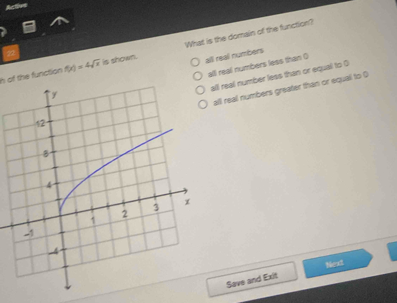 Active
h of the function f(x)=4sqrt(x) is shown. What is the domain of the function?
22
alll reall numbers
alll reall numbers less than (
ll real number less than or equal to 0
alll real numbers greater than or equall to D
Next
Save and Exit