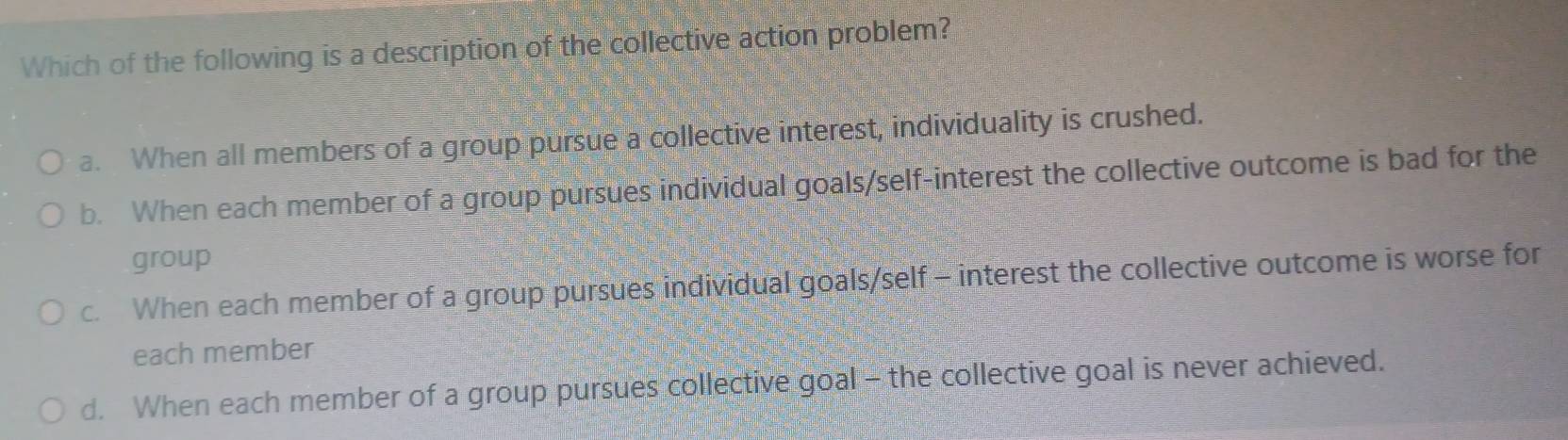 Which of the following is a description of the collective action problem?
a. When all members of a group pursue a collective interest, individuality is crushed.
b. When each member of a group pursues individual goals/self-interest the collective outcome is bad for the
group
c. When each member of a group pursues individual goals/self - interest the collective outcome is worse for
each member
d. When each member of a group pursues collective goal - the collective goal is never achieved.