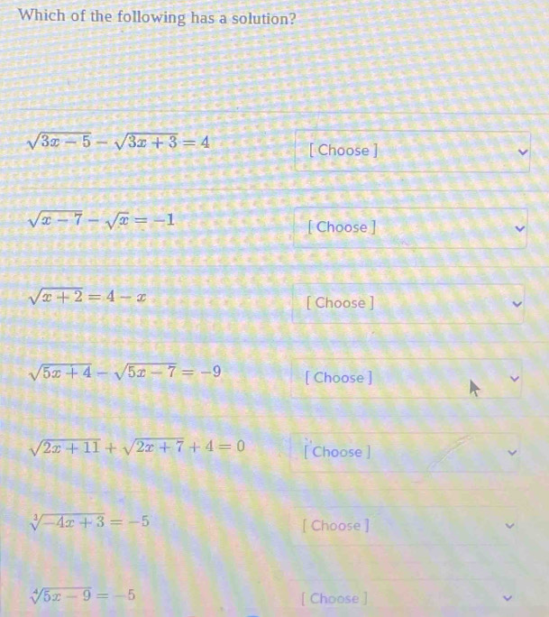 Which of the following has a solution?
sqrt(3x-5)-sqrt(3x+3)=4
[ Choose ]
sqrt(x-7)-sqrt(x)=-1
[ Choose ]
sqrt(x+2)=4-x
[ Choose ]
sqrt(5x+4)-sqrt(5x-7)=-9 [ Choose ]
sqrt(2x+11)+sqrt(2x+7)+4=0 [ Choose ]
sqrt[3](-4x+3)=-5 [ Choose ]
sqrt[4](5x-9)=-5 [ Choose ]