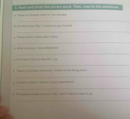 Read and circle the correct word. Then, rewrite the sentences. 
a. There is a dresser next to / for the bed. 
_ 
b. Are there any tidy / carpets in your house? 
_ 
c. Those desks / desk aren't clean 
_ 
d. What a messy / mess bedroom! 
_ 
e. Put these chairs to the left / up. 
_ 
f. There is a broken armchair / chairs in the living room. 
_ 
g. Is there a closet / chairs in your apartment? 
_ 
h. This place is really messy / tidy. I don't need to clean it up. 
_