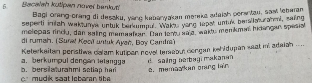 Bacalah kutipan novel berikut!
Bagi orang-orang di desaku, yang kebanyakan mereka adalah perantau, saat lebaran
seperti inilah waktunya untuk berkumpul. Waktu yang tepat untuk bersilaturahmi, saling
melepas rindu, dan saling memaafkan. Dan tentu saja, waktu menikmati hidangan spesial
di rumah. (Surat Kecil untuk Ayah, Boy Candra)
Keterkaitan peristiwa dalam kutipan novel tersebut dengan kehidupan saat ini adalah ....
a. berkumpul dengan tetangga d. saling berbagi makanan
b. bersilaturahmi setiap hari
e. memaafkan orang lain
c. mudik saat lebaran tiba