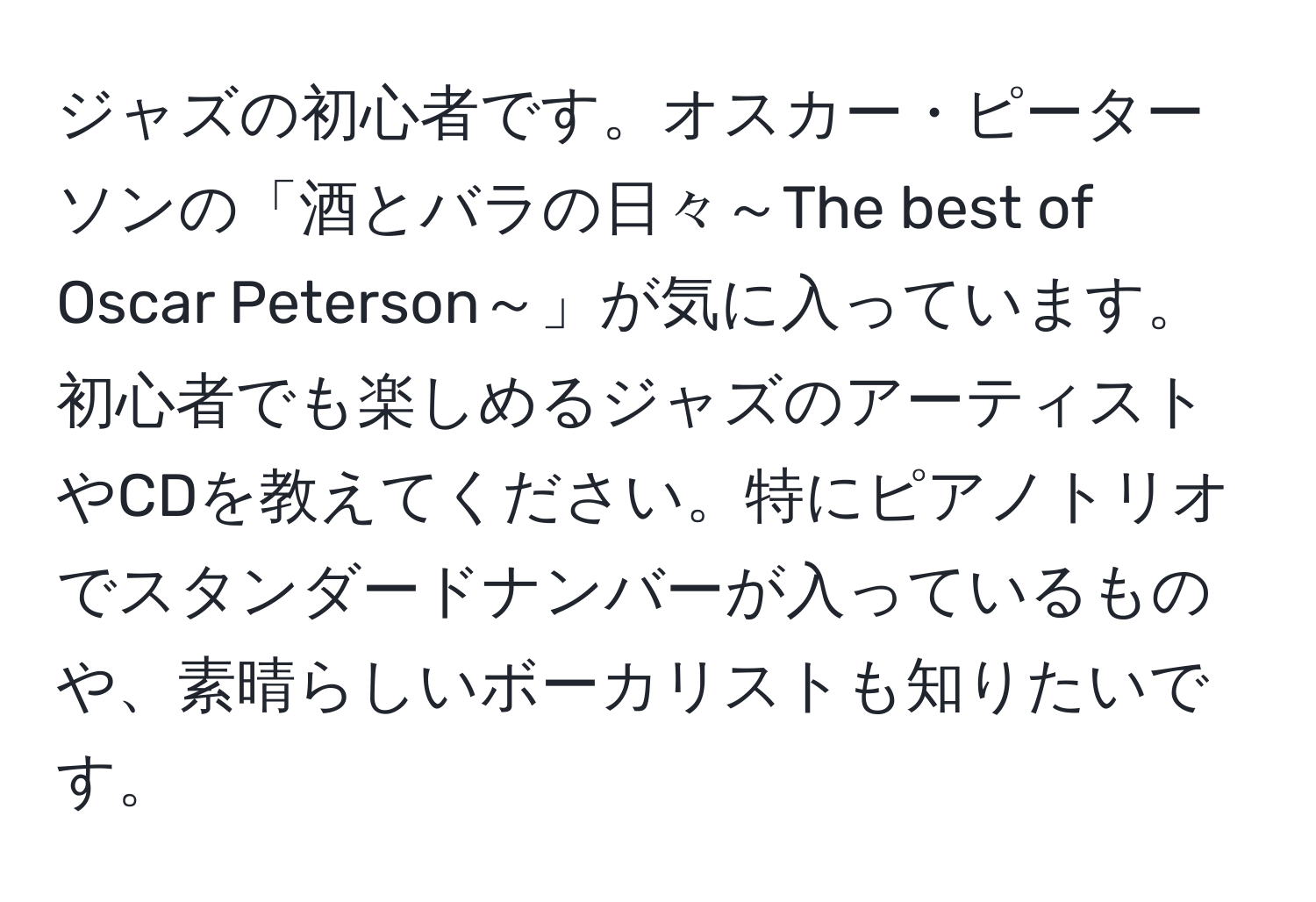 ジャズの初心者です。オスカー・ピーターソンの「酒とバラの日々～The best of Oscar Peterson～」が気に入っています。初心者でも楽しめるジャズのアーティストやCDを教えてください。特にピアノトリオでスタンダードナンバーが入っているものや、素晴らしいボーカリストも知りたいです。