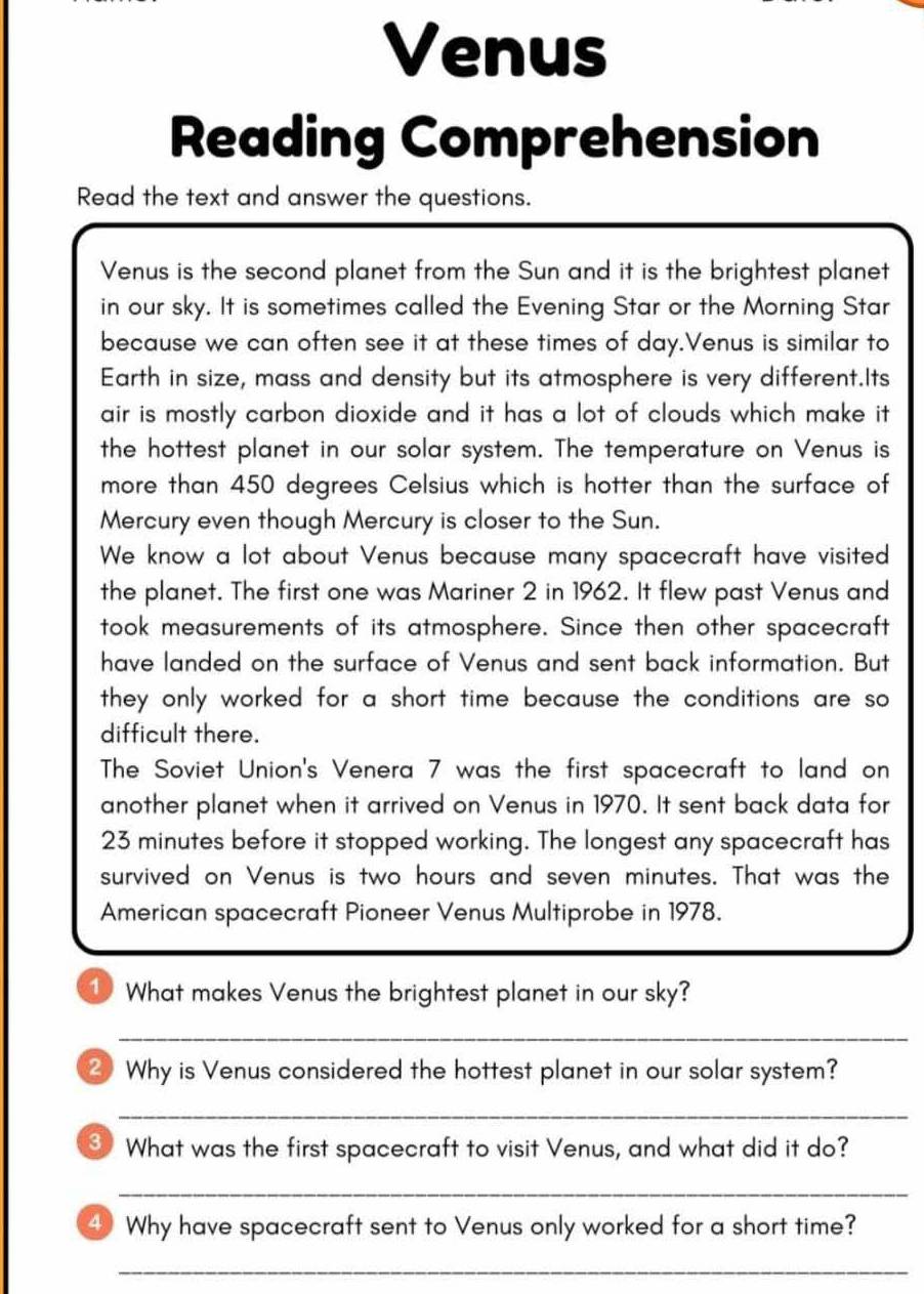 Venus 
Reading Comprehension 
Read the text and answer the questions. 
Venus is the second planet from the Sun and it is the brightest planet 
in our sky. It is sometimes called the Evening Star or the Morning Star 
because we can often see it at these times of day.Venus is similar to 
Earth in size, mass and density but its atmosphere is very different.Its 
air is mostly carbon dioxide and it has a lot of clouds which make it 
the hottest planet in our solar system. The temperature on Venus is 
more than 450 degrees Celsius which is hotter than the surface of 
Mercury even though Mercury is closer to the Sun. 
We know a lot about Venus because many spacecraft have visited 
the planet. The first one was Mariner 2 in 1962. It flew past Venus and 
took measurements of its atmosphere. Since then other spacecraft 
have landed on the surface of Venus and sent back information. But 
they only worked for a short time because the conditions are so 
difficult there. 
The Soviet Union's Venera 7 was the first spacecraft to land on 
another planet when it arrived on Venus in 1970. It sent back data for
23 minutes before it stopped working. The longest any spacecraft has 
survived on Venus is two hours and seven minutes. That was the 
American spacecraft Pioneer Venus Multiprobe in 1978. 
① What makes Venus the brightest planet in our sky? 
_ 
Why is Venus considered the hottest planet in our solar system? 
_ 
③ What was the first spacecraft to visit Venus, and what did it do? 
_ 
4 Why have spacecraft sent to Venus only worked for a short time? 
_