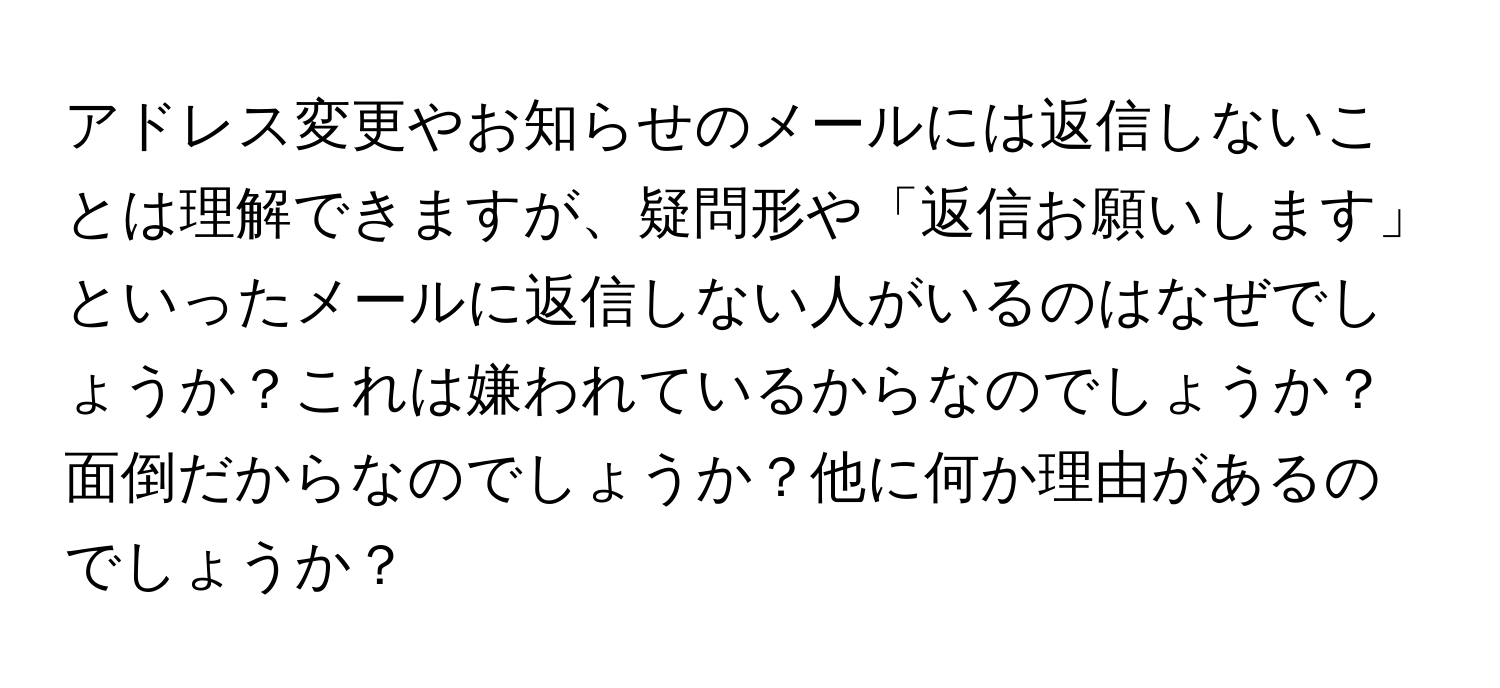 アドレス変更やお知らせのメールには返信しないことは理解できますが、疑問形や「返信お願いします」といったメールに返信しない人がいるのはなぜでしょうか？これは嫌われているからなのでしょうか？面倒だからなのでしょうか？他に何か理由があるのでしょうか？