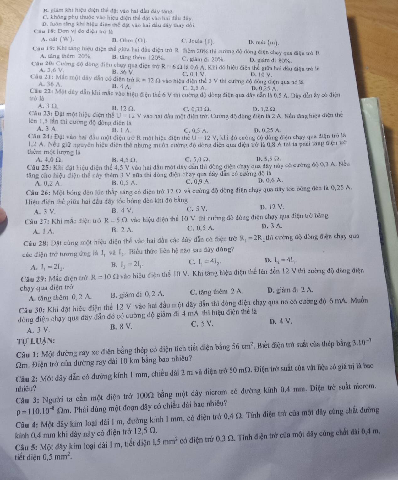 B giám khi hiệu điện thể đặt vào hai đầu dây tăng
C. không phụ thuộc vào hiệu điện thể đặt vào hai đầu dây.
D. luôn tăng khi hiệu điện thể đặt vào hai đầu dây thay đổi.
Câu 18: Đơn vị đo điện trở là
A. oát (W). B. Ohm (Ω). C. Joule (J). D. mét (m).
Cầu 19: Khi tăng hiệu điện thể giữa hai đầu điện trở R. thêm 20% thì cường độ dòng điện chạy qua điện trở R
A. tăng thêm 20%, B. tăng thêm 120%, C. giảm đi 20% D. giảm đi 80%.
Câu 20 : Cường độ dòng điện chạy qua điện trở R=6Omega 2 là 0,6 A. Khi đó hiệu điện thế giữa hai đầu điện trở là
B. 36 V
A. 3,6V C. 0,1 V D. 10 V,
Câu 21: Mắc một dây dẫn có điện trở R=12Omega vào hiệu điện thế 3 V thì cường độ dòng điện qua nó là
A. 36A D. 0,25 A.
B. 4 A. C. 2,5 A.
Câu 22:M ột dây dẫn khi mắc vào hiệu điện thể 6 V thi cường độ dòng điện qua dây dẫn là 0,5 A. Dây dẫn ấy có điện
trở là
A. 3 Ω. B. 12 Ω. C.0,33 Ω D. 1,2 Ω.
Câu 23: Đặt một hiệu điện thể U=12 V vào hai đầu một điện trở. Cường độ dòng điện là 2 A. Nếu tăng hiệu điện thế
lên 1,5 lần thì cường độ dòng điện là
A. 3 A. B. 1 A. C. 0,5 A. D. 0,25 A.
Câu 24: Đặt vào hai đầu một điện trở R một hiệu điện thể U=12V , khi đó cường độ dòng điện chạy qua điện trở là
1.2 A. Nếu giữ nguyên hiệu điện thể nhưng muồn cường độ dòng điện qua điện trở là 0,8 A thì ta phải tăng điện trở
thêm một lượng là
A. 4,0 Ω B. 4,5 Ω. C. 5,0 Ω. D. 5,5 Ω.
Câu 25: Khí đặt hiệu điện thế 4,5 V vào hai đầu một dây dẫn thì dòng điện chạy qua dây này có cường độ 0,3 A. Nếu
tăng cho hiệu điện thể này thêm 3 V nữa thì dòng điện chạy qua dây dẫn có cường độ là
A. 0,2 A. B. 0,5 A. C. 0,9 A. D. 0,6 A.
Câu 26: Một bóng đèn lúc thắp sáng có điện trở 12 Ω và cường độ dòng điện chạy qua dây tóc bóng đèn là 0,25 A.
Hiệu điện thể giữa hai đầu dây tóc bóng đèn khi đó bằng
A. 3 V. B. 4 V. C. 5 V. D. 12 V.
* Câu 27: Khi mắc điện trở R=5Omega vào hiệu điện thể 10 V thì cường độ dòng điện chạy qua điện trở bằng
A. 1 A. B. 2 A. C. 0, 5 A.
D. 3 A.
Câu 28: Đặt cùng một hiệu điện thể vào hai đầu các dây dẫn có điện trở R_1=2R_2 thì cường độ dòng điện chạy qua
các điện trở tương ứng là I_1 và I_2 Biểu thức liên hệ nào sau đây đúng?
D.
C. I_1=4I_2. I_2=4I_1.
A. I_1=2I_2.
B. I_2=2I_1.
Câu 29: Mắc điện trở R=10 Ω vào hiệu điện thế 10 V. Khi tăng hiệu điện thế lên đến 12 V thì cường độ dòng điện
chạy qua điện trở
A. tăng thêm 0, 2 A. B. giảm đi 0, 2 A. C. tăng thêm 2 A. D. giảm đi 2 A.
Câu 30: Khi đặt hiệu điện thế 12 V vào hai đầu một dây dẫn thì dòng điện chạy qua nó có cường độ 6 mA. Muốn
dòng điện chạy qua dây dẫn đó có cường độ giảm đi 4 mA thì hiệu điện thể là
A. 3 V. B. 8 V. C. 5 V.
D. 4 V.
tự luận: 3.10^(-7)
Câu 1: Một đường ray xe điện bằng thép có diện tích tiết diện bằng 56cm^2 *. Biết điện trở suất của thép bằng
Ωm. Điện trở của đường ray dài 10 km bằng bao nhiêu?
Câu 2: Một dây dẫn có đường kính 1 mm, chiều dài 2 m và điện trở 50 mΩ. Điện trở suất của vật liệu có giá trị là bao
nhiêu?
Câu 3: Người ta cần một điện trở 100Ω bằng một dây nicrom có đường kính 0,4 mm. Điện trờ suất nicrom.
rho =110.10^(-8)Omega m h. Phải dùng một đoạn dây có chiều dài bao nhiêu?
Câu 4: Một dây kim loại dài 1 m, đường kính 1 mm, có điện trở 0,4 Ω. Tính điện trở của một dây cùng chất đường
kính 0,4 mm khi dây này có điện trở 12,5 Ω.
Câu 5: Một dây kim loại dài l m, tiết diện 1,5mm^2 có điện trở 0,3 Ω. Tính điện trở của một dây cùng chất dài 0,4 m,
tiết diện 0,5mm^2.