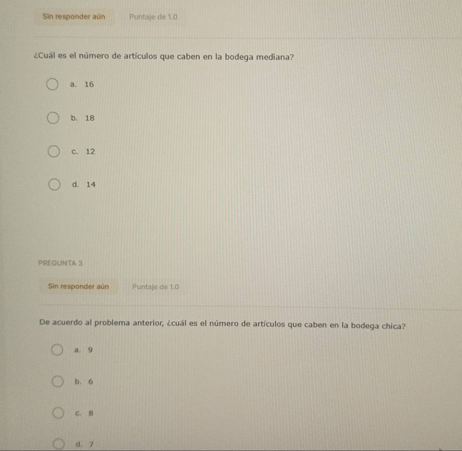 Sin responder aún Puntaje de 1.0
¿Cuál es el número de artículos que caben en la bodega mediana?
a. 16
b. 18
c. 12
d. 14
PREGUNTA 3
Sin responder aún Puntaje de 1.0
De acuerdo al problema anterior, ¿cuál es el número de artículos que caben en la bodega chica?
a, 9
b. 6
c. 8
d. 7