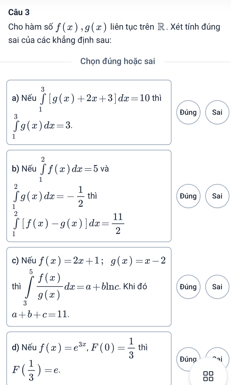 Cho hàm số f(x), g(x) liên tục trên R. Xét tính đúng
sai của các khẳng định sau:
Chọn đúng hoặc sai
a) Nếu ∈tlimits _1^(3[g(x)+2x+3]dx=10 thì
∈tlimits _1^3g(x)dx=3.
Đúng Sai
b) Nếu ∈tlimits _1^2f(x)dx=5 và
∈tlimits _1^2g(x)dx=-frac 1)2thi
Đúng Sai
∈tlimits _1^(2[f(x)-g(x)]dx=frac 11)2
c) Nếu f(x)=2x+1; g(x)=x-2
thì ∈tlimits _3^(5frac f(x))g(x)dx=a+bln c :. Khi đó Đúng Sai
a+b+c=11. 
d) Nếu f(x)=e^(3x), F(0)= 1/3 thi
F( 1/3 )=e. 
Đúng aj