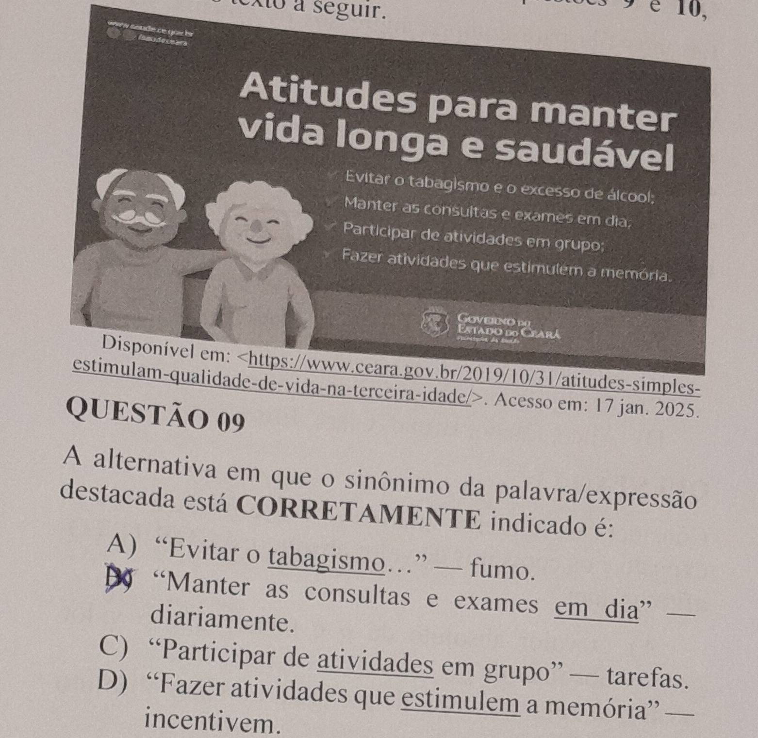 Xto a seguir.
9 é 10,
s soude de goz 
l mdern
Atitudes para manter
vida longa e saudável
Evitar o tabagismo e o excesso de álcool;
30
Manter as consultas e exames em dia;
Participar de atividades em grupo;
Fazer atividades que estimulem a memória.
Goveeno d
Estado do Ceará

Disponível em:. Acesso em: 17 jan. 2025.
QUESTÃO 09
A alternativa em que o sinônimo da palavra/expressão
destacada está CORRETAMENTE indicado é:
A) “Evitar o tabagismo…” — fumo.
D “Manter as consultas e exames em dia”_
diariamente.
C) “Participar de atividades em grupo” — tarefas.
D) “Fazer atividades que estimulem a memória” —_
incentivem.