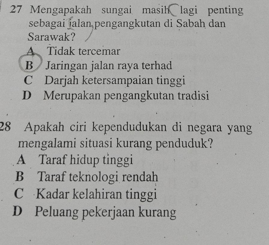 Mengapakah sungai masih lagi penting
sebagai jalan pengangkutan di Sabah dan
Sarawak?
A Tidak tercemar
B Jaringan jalan raya terhad
C Darjah ketersampaian tinggi
D Merupakan pengangkutan tradisi
28 Apakah ciri kependudukan di negara yang
mengalami situasi kurang penduduk?
A Taraf hidup tinggi
B Taraf teknologi rendah
C Kadar kelahiran tinggi
D Peluang pekerjaan kurang