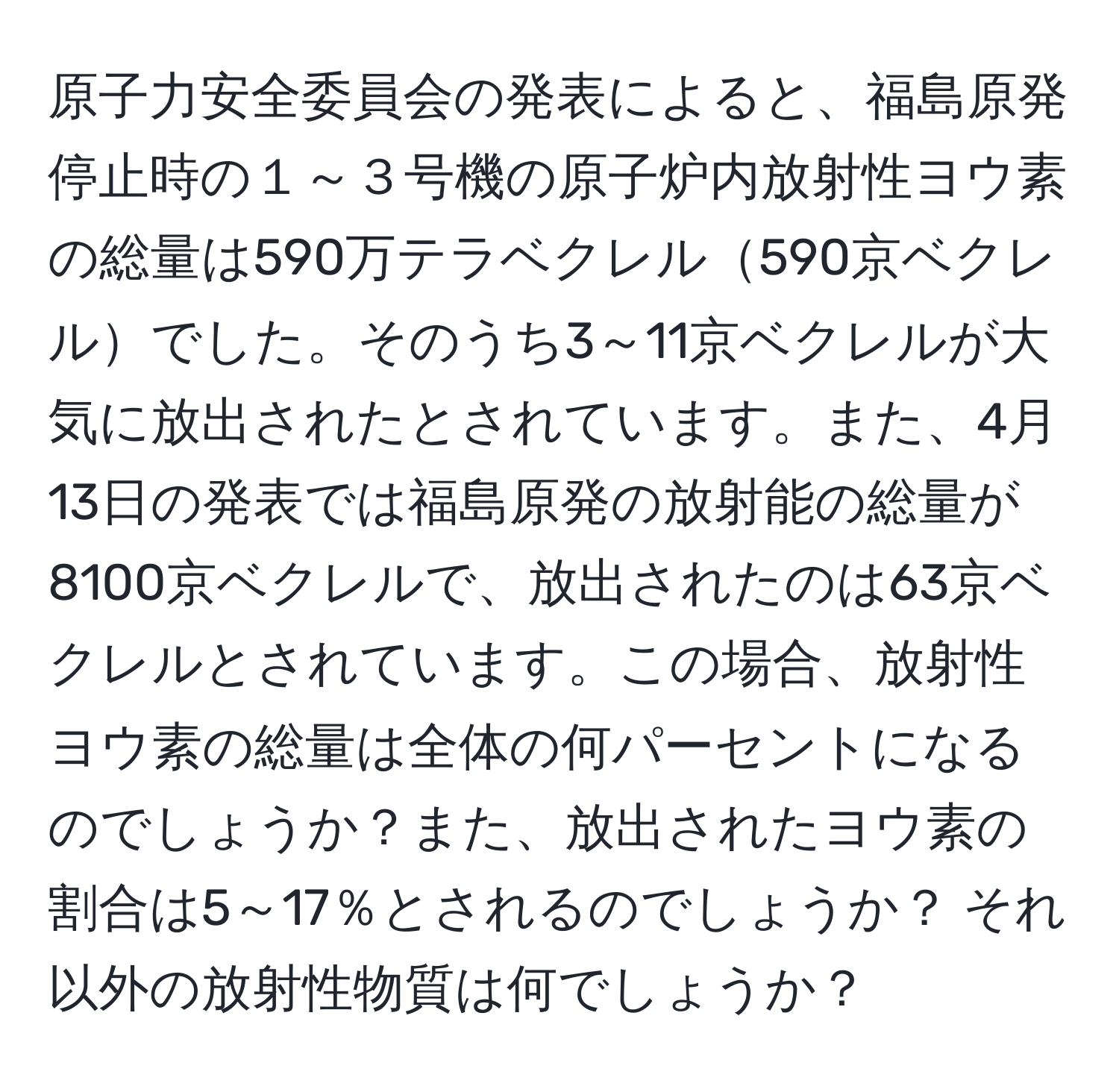 原子力安全委員会の発表によると、福島原発停止時の１～３号機の原子炉内放射性ヨウ素の総量は590万テラベクレル590京ベクレルでした。そのうち3～11京ベクレルが大気に放出されたとされています。また、4月13日の発表では福島原発の放射能の総量が8100京ベクレルで、放出されたのは63京ベクレルとされています。この場合、放射性ヨウ素の総量は全体の何パーセントになるのでしょうか？また、放出されたヨウ素の割合は5～17％とされるのでしょうか？ それ以外の放射性物質は何でしょうか？