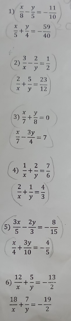  x/8 - y/5 =- 11/10 
 x/5 + y/4 =- 59/40 
2)  3/x - 2/y = 1/2 )
 2/x + 5/y = 23/12 
3)  x/7 + y/8 =0
 x/7 - 3y/4 =7
4)  1/x + 2/y = 7/6 
 2/x + 1/y = 4/3 
5)  3x/5 - 2y/3 =- 8/15 
 x/4 + 3y/10 =- 4/5 
6)  12/x + 5/y =- 13/2 
 18/x + 7/y =- 19/2 