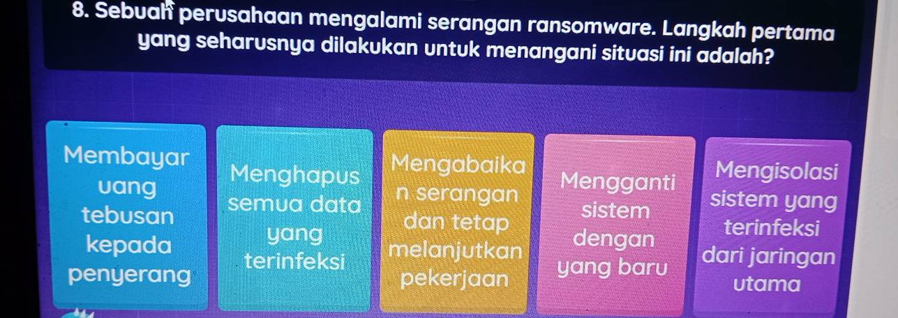 Sebuah perusahaan mengalami serangan ransomware. Langkah pertama
yang seharusnya dilakukan untuk menangani situasi ini adalah?
Membayar Mengabaika Mengganti Mengisolasi
Menghapus
vang n serangan sistem yang
tebusan semua data sistem
yang
dan tetap terinfeksi
kepada melanjutkan dengan dari jaringan
terinfeksi
penyerang pekerjaan yang baru utama