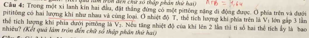 Kei quu làm tron đen chữ số thập phân thứ hai) 
Câu 4: Trong một xi lanh kín hai đầu, đặt thẳng đứng có một pittông nặng di động được. Ở phía trên và dưới 
pititông có hai lượng khí như nhau và cùng loại. Ở nhiệt độ T, thể tích lượng khí phía trên là V_1 lớn gấp 3 lần 
thể tích lượng khí phía dưới pittông là V_2 2. Nếu tăng nhiệt độ của khí lên 2 lần thì tỉ số hai thể tích ấy là bao 
nhiêu? (Kết quả làm tròn đến chữ số thập phân thứ hai)