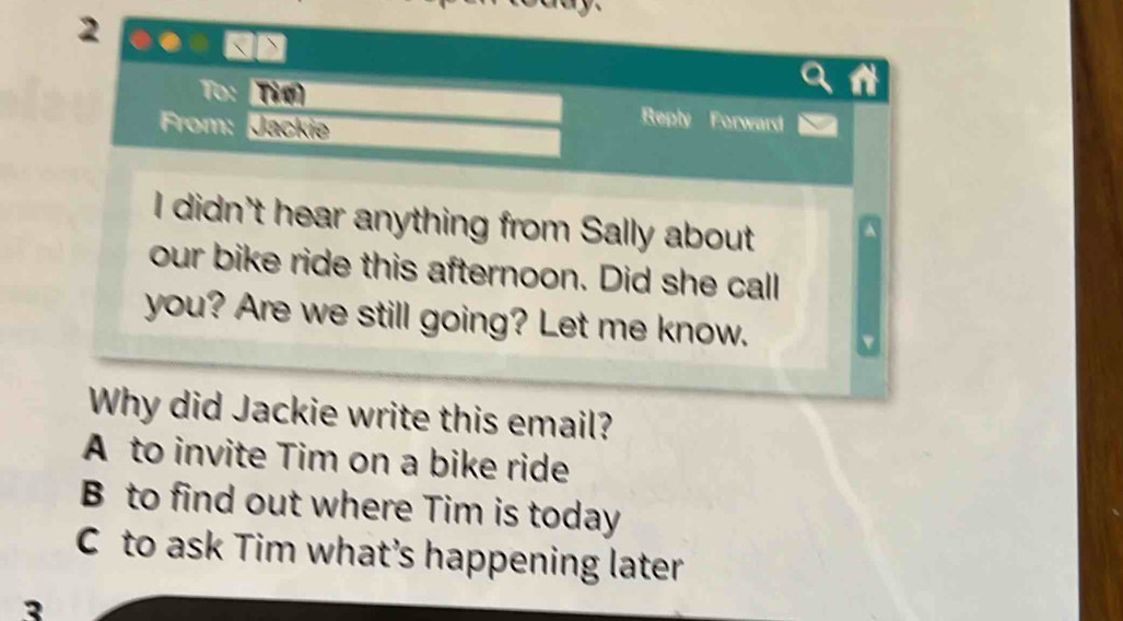 To: Tìm Reply Forward
From: Jackie
I didn't hear anything from Sally about
our bike ride this afternoon. Did she call
you? Are we still going? Let me know.
Why did Jackie write this email?
A to invite Tim on a bike ride
B to find out where Tim is today
C to ask Tim what’s happening later
3