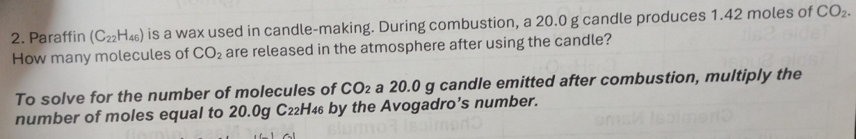 Paraffin (C_22H_46) is a wax used in candle-making. During combustion, a 20.0 g candle produces 1.42 moles of CO_2. 
How many molecules of CO_2 are released in the atmosphere after using the candle? 
To solve for the number of molecules of CO_2 a 20.0 g candle emitted after combustion, multiply the 
number of moles equal to 20.0g C₂₂H₄₆ by the Avogadro’s number.