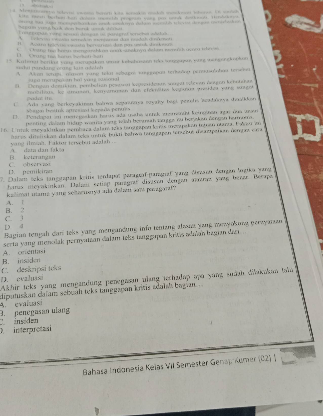 D3. abstraks
]4. Menjamurnya televisi swasta berarti kita semakin mudah menikmati hiburan. Di simlah
kita mesti berhati-hati dalam memilih program yang pas untuk dukmati. Hendakava
arang tua jupa memperbatikan anak-anaknya dalam menlh televio dengan menjelaskam
bagain yang baik dan buruk untuk dilibat .
Tanggapan yang sesuai dengan isi paragraf tersebut adalah
A. Televisi swasta semakin menjamur dan mudah dinikmati
B. Acara televisi swasta bervariasi dan pas untuk dinikmati
C. Orang tua harus mengarahkan anak-anaknya dalam memilih acara televisi
D. Orang tua harus berhati-hati
15. Kalimat berikut yang merupakan unsur kebahasaan teks tanggapan yang mengungkapkan
sudut pandang orang lain adalah
A. Akan tetapi, alasan yang telat sebagai tanggapan terhadap permasalahan tersebut
juga merupakan hal yang rasional
B. Dengan demikian, pembelian pesawat kepresidenan sangat relevan dengan kebutuhan
mobilitas, ke amanan, kenyamanan dan efektifitas kegiatan presiden yang sangat
padat itu.
C. Ada yang berkeyakinan bahwa sepatutnya royalty bagi penulis hendaknya dinaikkan
sbagai bentuk apresiasi kepada penulis
D. Pendapat ini menegaskan harus ada usaha untuk memenuhi keinginan agar dua unsur
penting dalam hidup wanita yang telah berumah tangga itu berjakan dengan harmonis.
16. Untuk meyakínkan pembaca dalam teks tanggapan kritis merupakan tujuan utama. Faktor ini
harus dituliskan dalam teks untuk bukti bahwa tanggapan tersebut disampaikan dengan cara
yang ilmiah. Faktor tersebut adalah ...
A. data dan fakta
B. keterangan
C. observasi
D. pemikiran
7. Dalam teks tanggapan kritis terdapat paragraf-paragraf yang disusun dengan logika yang
harus meyakinkan. Dalam setiap paragraf disusun dengan atauran yang benar. Berapa
kalimat utama yang seharusnya ada dalam satu paragaraf?
A. l
B. 2
C. 3
D. 4
Bagian tengah dari teks yang mengandung info tentang alasan yang menyokong pernyataan
serta yang menolak pernyataan dalam teks tanggapan kritis adalah bagian dari...
A. orientasi
B. insiden
C. deskripsi teks
D. evaluasi
Akhir teks yang mengandung penegasan ulang terhadap apa yang sudah dilakukan lalu
diputuskan dalam sebuah teks tanggapan kritis adalah bagian…..
A. evaluasi
B. penegasan ulang
C. insiden
D. interpretasi
Bahasa Indonesia Kelas VII Semester Genap Kumer (02) |