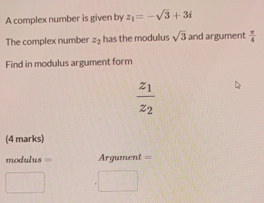 A complex number is given by z_1=-sqrt(3)+3i
The complex number z_2 has the modulus sqrt(3) and argument  π /4 
Find in modulus argument form
frac z_1z_2
(4 marks) 
=odulus === Argument === 
.