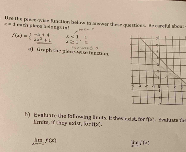 Use the piece-wise function below to answer these questions. Be careful about
x=1 each piece belongs in!
f(x)=beginarrayl -x+4 2x^2+1endarray. x<1</tex>
x≥ 1'
a) Graph the piece-wise function. 
3 
b) Evaluate the following limits, if they exist, for f(x). Evaluate the 
limits, if they exist, for f(x).
limlimits _xto -1f(x)
limlimits _xto 1f(x)