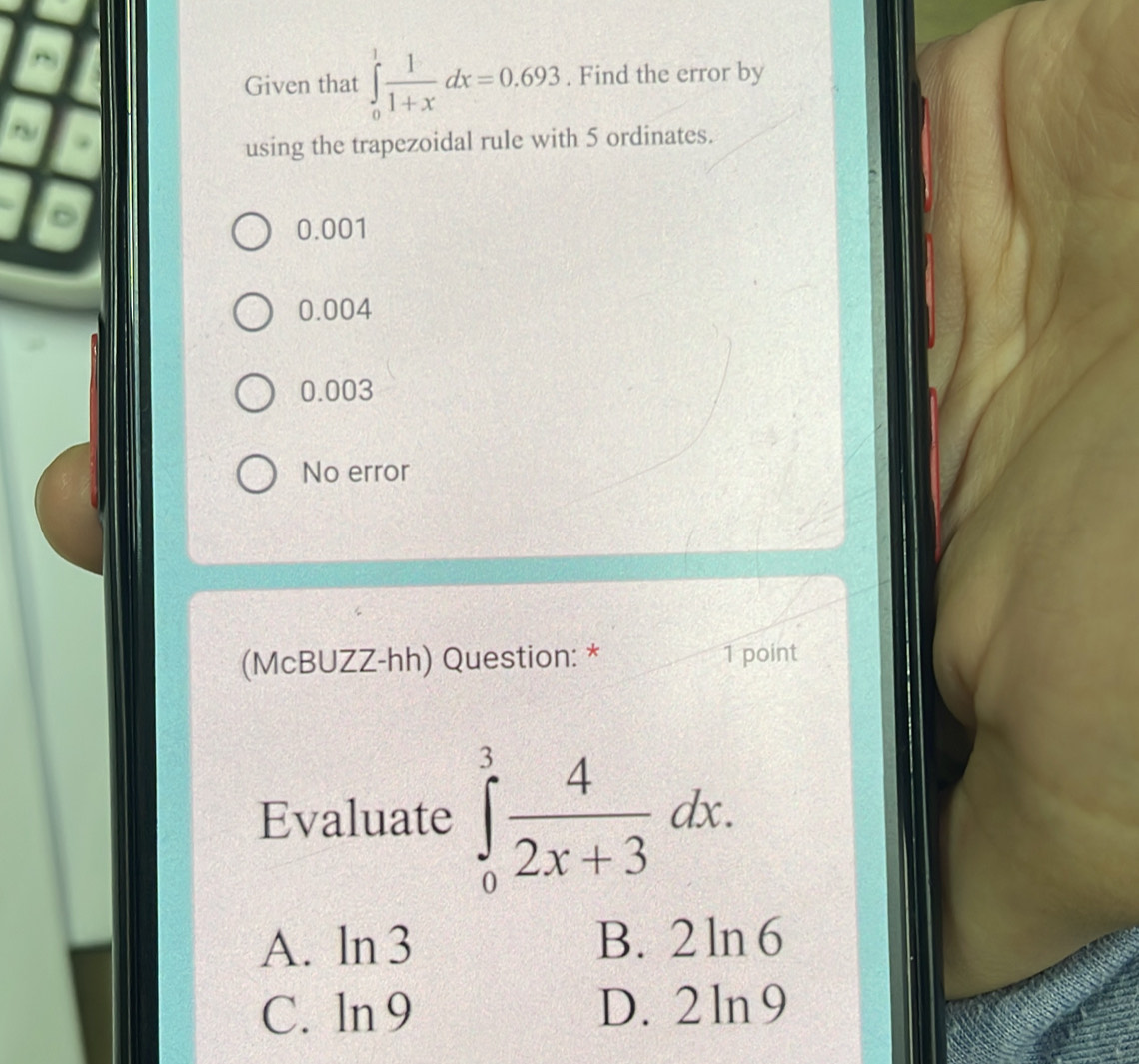 Given that ∈tlimits _0^(1frac 1)1+xdx=0.693. Find the error by
using the trapezoidal rule with 5 ordinates.
0.001
0.004
0.003
No error
(McBUZZ-hh) Question: * 1 point
Evaluate ∈tlimits _0^(3frac 4)2x+3dx. 
A. ln 3 B. 2 ln 6
C. .. D. 2 ln9 <