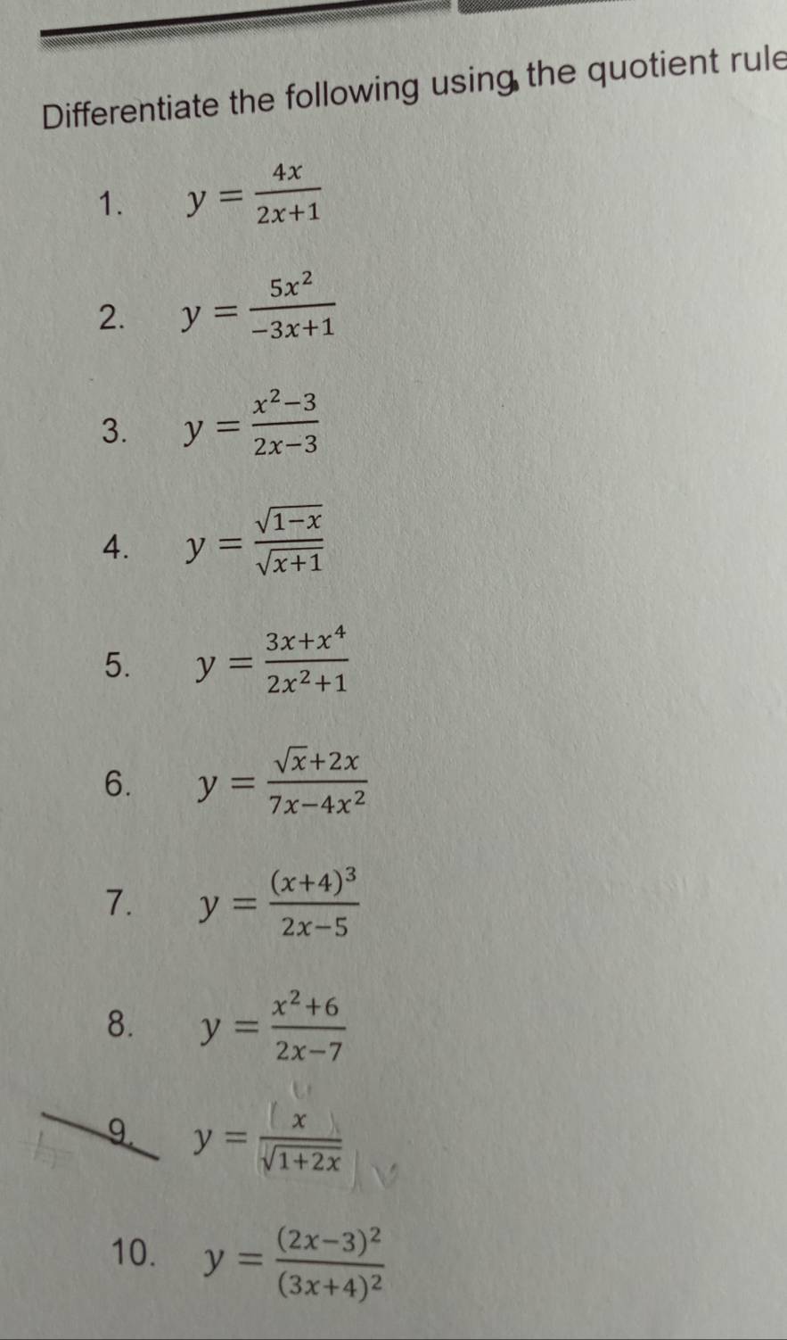 Differentiate the following using the quotient rule 
1. y= 4x/2x+1 
2. y= 5x^2/-3x+1 
3. y= (x^2-3)/2x-3 
4. y= (sqrt(1-x))/sqrt(x+1) 
5. y= (3x+x^4)/2x^2+1 
6. y= (sqrt(x)+2x)/7x-4x^2 
7. y=frac (x+4)^32x-5
8. y= (x^2+6)/2x-7 
9 y= x/sqrt(1+2x) 
10. y=frac (2x-3)^2(3x+4)^2