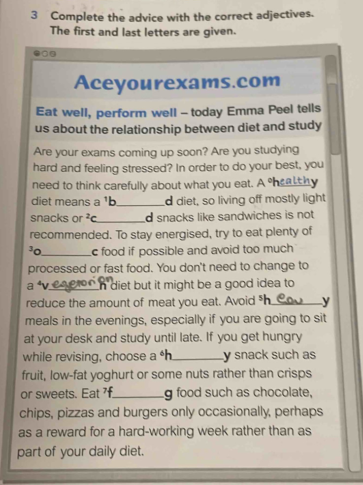 Complete the advice with the correct adjectives. 
The first and last letters are given. 
Aceyourexams.com 
Eat well, perform well - today Emma Peel tells 
us about the relationship between diet and study 
Are your exams coming up soon? Are you studying 
hard and feeling stressed? In order to do your best, you 
need to think carefully about what you eat. A sheal thy 
diet means a 1 b_ d diet, so living off mostly light 
snacks or^2c _ d snacks like sandwiches is not . 
recommended. To stay energised, try to eat plenty of
30 _ c food if possible and avoid too much. 
processed or fast food. You don't need to change to 
a ªv._ n diet but it might be a good idea to 
reduce the amount of meat you eat. Avoid h _y 
meals in the evenings, especially if you are going to sit 
at your desk and study until late. If you get hungry 
while revising, choose a^| _y snack such as 
fruit, low-fat yoghurt or some nuts rather than crisps 
or sweets. Eat f._ g food such as chocolate, 
chips, pizzas and burgers only occasionally, perhaps 
as a reward for a hard-working week rather than as 
part of your daily diet.