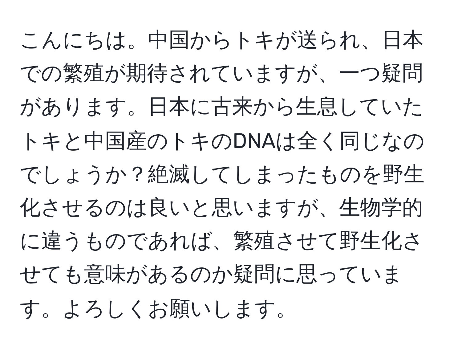 こんにちは。中国からトキが送られ、日本での繁殖が期待されていますが、一つ疑問があります。日本に古来から生息していたトキと中国産のトキのDNAは全く同じなのでしょうか？絶滅してしまったものを野生化させるのは良いと思いますが、生物学的に違うものであれば、繁殖させて野生化させても意味があるのか疑問に思っています。よろしくお願いします。