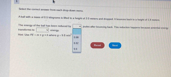 Select the correct answer from each drop-down menu. 
A ball with a mass of 0.5 kilograms is lifted to a height of 2.0 meters and dropped. It bounces back to a height of 1.8 meters
The energy of the ball has been reduced by joules after bouncing back. This reduction happens because potential energy 
transforms to energy. 
Hint: Use PE=m* g* h where g=9.8m/s^2 0.98
8.82 Reset Next
9.8