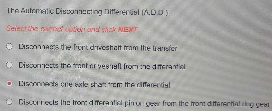 The Automatic Disconnecting Differential (A.D.D.):
Select the correct option and click NEXT.
Disconnects the front driveshaft from the transfer
Disconnects the front driveshaft from the differential
Disconnects one axle shaft from the differential
Disconnects the front differential pinion gear from the front differential ring gear