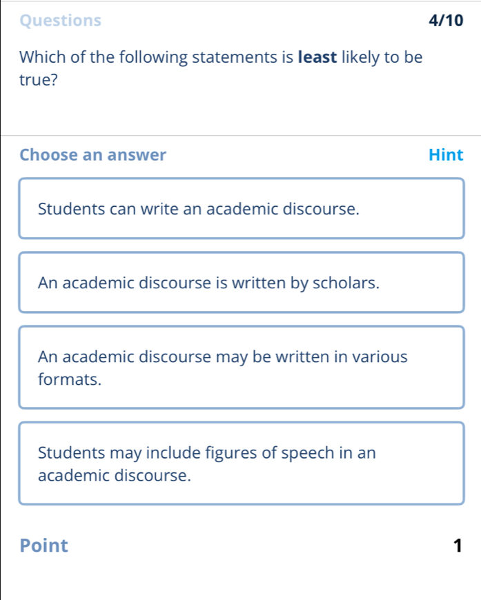 Questions 4/10
Which of the following statements is least likely to be
true?
Choose an answer Hint
Students can write an academic discourse.
An academic discourse is written by scholars.
An academic discourse may be written in various
formats.
Students may include figures of speech in an
academic discourse.
Point 1