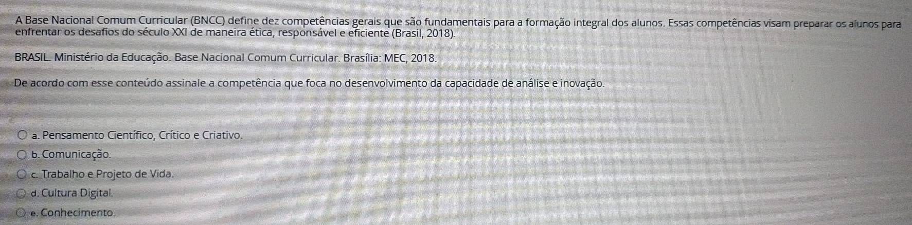 A Base Nacional Comum Curricular (BNCC) define dez competências gerais que são fundamentais para a formação integral dos alunos. Essas competências visam preparar os alunos para
enfrentar os desafios do século XXI de maneira ética, responsável e eficiente (Brasil, 2018)
BRASIL. Ministério da Educação. Base Nacional Comum Curricular. Brasília: MEC, 2018.
De acordo com esse conteúdo assinale a competência que foca no desenvolvimento da capacidade de análise e inovação.
a. Pensamento Científico, Crítico e Criativo.
b. Comunicação.
c. Trabalho e Projeto de Vida.
d. Cultura Digital.
e. Conhecimento.