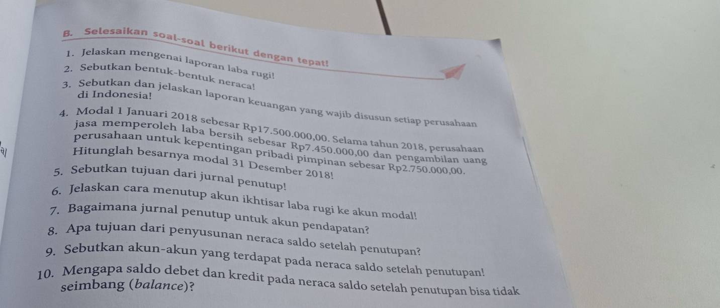 Selesaikan soal-soal berikut dengan tepat! 
1. Jelaskan mengenai laporan laba rugi! 
2. Sebutkan bentuk-bentuk neraca! 
di Indonesia! 
3. Sebutkan dan jelaskan laporan keuangan yang wajib disusun setiap perusahaan 
4. Modal 1 Januari 2018 sebesar Rp17.500.000,00. Selama tahun 2018, perusahaan 
jasa memperoleh laba bersih sebesar Rp7.450.000,00 dan pengambilan uang 
a1 
perusahaan untuk kepentingan pribadi pimpinan sebesar Rp2.750.000,00
Hitunglah besarnya modal 31 Desember 2018! 
5. Sebutkan tujuan dari jurnal penutup! 
6. Jelaskan cara menutup akun ikhtisar laba rugi ke akun modal! 
7. Bagaimana jurnal penutup untuk akun pendapatan? 
8. Apa tujuan dari penyusunan neraca saldo setelah penutupan? 
9. Sebutkan akun-akun yang terdapat pada neraca saldo setelah penutupan! 
10. Mengapa saldo debet dan kredit pada neraca saldo setelah penutupan bisa tidak 
seimbang (balance)?