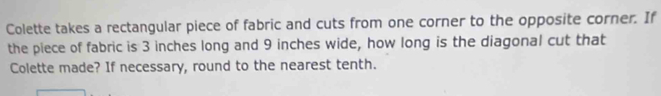 Colette takes a rectangular piece of fabric and cuts from one corner to the opposite corner. If 
the piece of fabric is 3 inches long and 9 inches wide, how long is the diagonal cut that 
Colette made? If necessary, round to the nearest tenth.