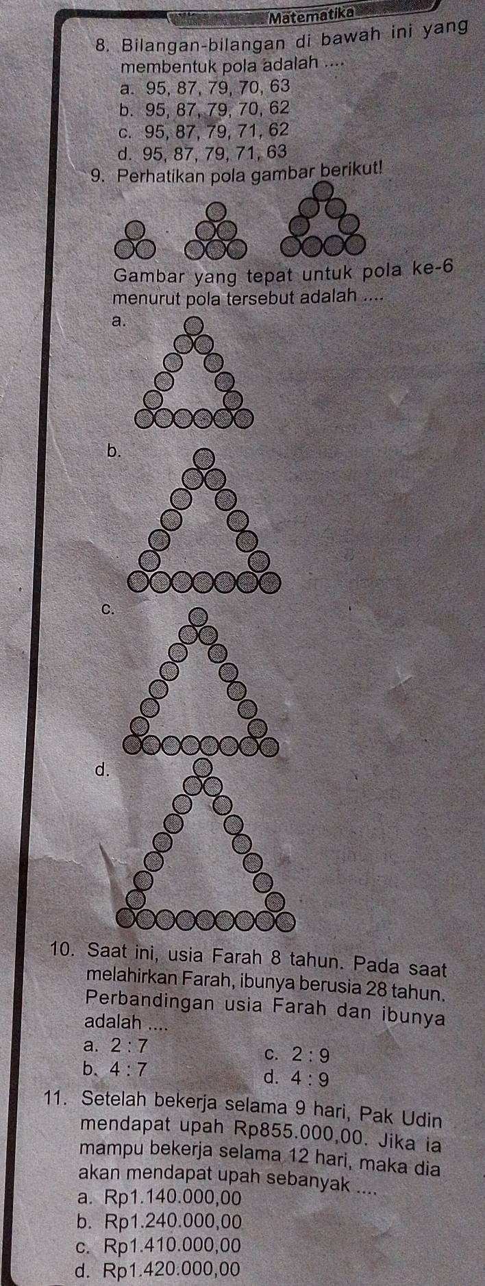 Matematika
8. Bilangan-bilangan di bawah ini yang
membentuk pola adalah ....
a. 95, 87, 79, 70, 63
b. 95, 87, 79, 70, 62
c. 95, 87, 79, 71, 62
d. 95, 87, 79, 71, 63
9. Perhatikan pola gambar berikut!
Gambar yang tepat untuk pola ke- 6
menurut pola tersebut adalah ....
a
b.
C
d.
10. Saat ini, usia Farah 8 tahun. Pada saat
melahirkan Farah, ibunya berusia 28 tahun.
Perbandingan usia Farah dan ibunya
adalah ...
a. 2:7
C. 2:9
b. 4:7 d. 4:9
11. Setelah bekerja selama 9 hari, Pak Udin
mendapat upah Rp855.000,00. Jika ia
mampu bekerja selama 12 hari, maka dia
akan mendapat upah sebanyak ....
a. Rp1.140.000,00
b. Rp1.240.000,00
c. Rp1.410.000,00
d. Rp1.420.000,00