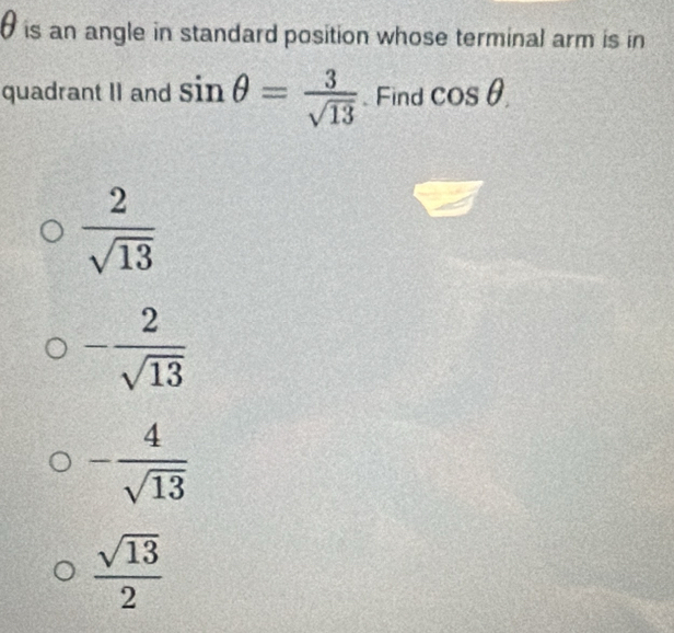 is an angle in standard position whose terminal arm is in
quadrant II and sin θ = 3/sqrt(13) .Find cos θ.
 2/sqrt(13) 
- 2/sqrt(13) 
- 4/sqrt(13) 
 sqrt(13)/2 