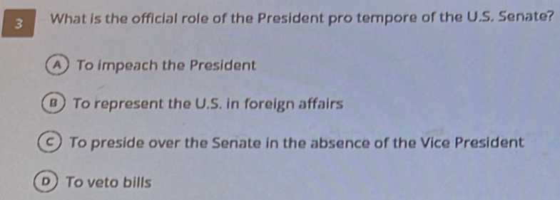 What is the official role of the President pro tempore of the U.S. Senate?
A To impeach the President
To represent the U.S. in foreign affairs
) To preside over the Senate in the absence of the Vice President
D To veto bills