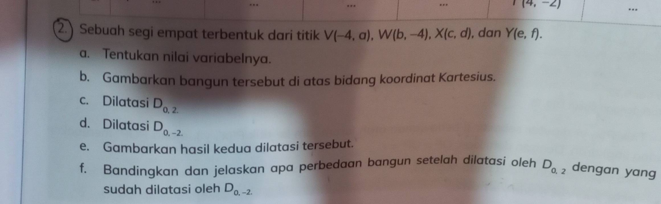 ..
(4,-2)... 
2.) Sebuah segi empat terbentuk dari titik V(-4,a), W(b,-4), X(c,d) , dan Y(e,f). 
a. Tentukan nilai variabelnya. 
b. Gambarkan bangun tersebut di atas bidang koordinat Kartesius. 
c. Dilatasi D_0,2.
d. Dilatasi D_0,-2.
e. Gambarkan hasil kedua dilatasi tersebut. 
f. Bandingkan dan jelaskan apa perbedaan bangun setelah dilatasi oleh D_0,2 dengan yang 
sudah dilatasi oleh D_0,-2.