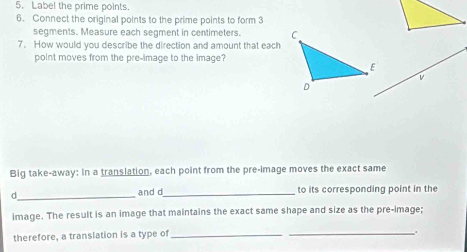 Label the prime points. 
6. Connect the original points to the prime points to form 3
segments. Measure each segment in centimeters. 
7. How would you describe the direction and amount that each 
polnt moves from the pre-image to the image? 
Big take-away: In a translation, each point from the pre-image moves the exact same 
_d 
and d_ to its corresponding point in the 
image. The result is an image that maintains the exact same shape and size as the pre-image; 
therefore, a translation is a type of_ 
_