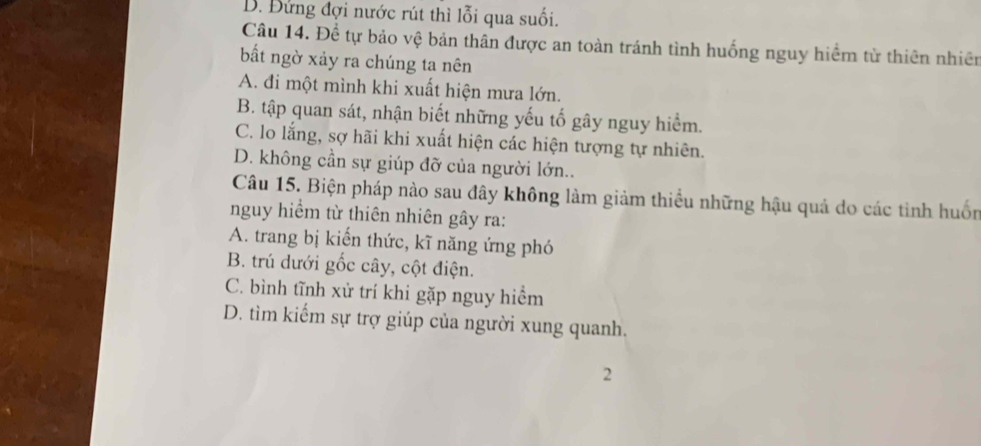 D. Đứng đợi nước rút thì lỗi qua suối.
Câu 14. Để tự bảo vệ bản thân được an toàn tránh tình huống nguy hiểm từ thiên nhiên
bất ngờ xảy ra chúng ta nên
A. đi một mình khi xuất hiện mưa lớn.
B. tập quan sát, nhận biết những yếu tố gây nguy hiểm.
C. lo lắng, sợ hãi khi xuất hiện các hiện tượng tự nhiên.
D. không cần sự giúp đỡ của người lớn..
Câu 15. Biện pháp nào sau đây không làm giảm thiều những hậu quả do các tình huốn
nguy hiểm từ thiên nhiên gây ra:
A. trang bị kiến thức, kĩ năng ứng phó
B. trú dưới gốc cây, cột điện.
C. bình tĩnh xử trí khi gặp nguy hiểm
D. tìm kiếm sự trợ giúp của người xung quanh.
2